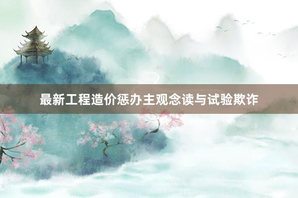 最新工程造价惩办主观念读与试验欺诈