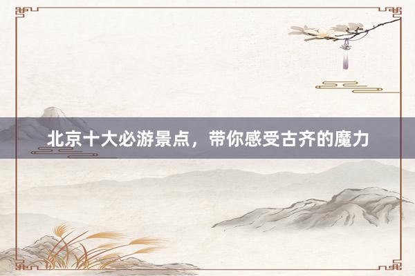 北京十大必游景点，带你感受古齐的魔力