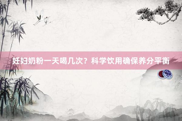 妊妇奶粉一天喝几次？科学饮用确保养分平衡